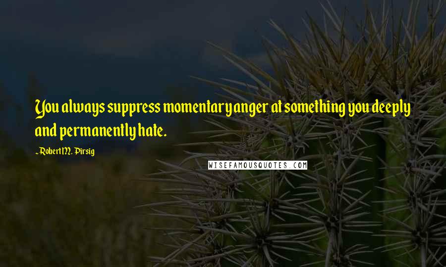 Robert M. Pirsig Quotes: You always suppress momentary anger at something you deeply and permanently hate.