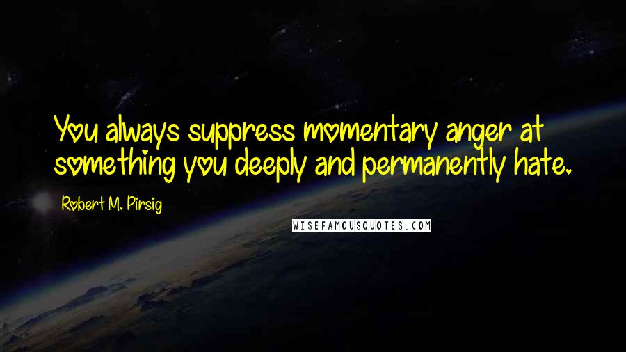 Robert M. Pirsig Quotes: You always suppress momentary anger at something you deeply and permanently hate.