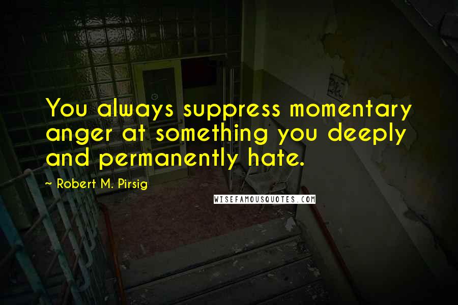 Robert M. Pirsig Quotes: You always suppress momentary anger at something you deeply and permanently hate.