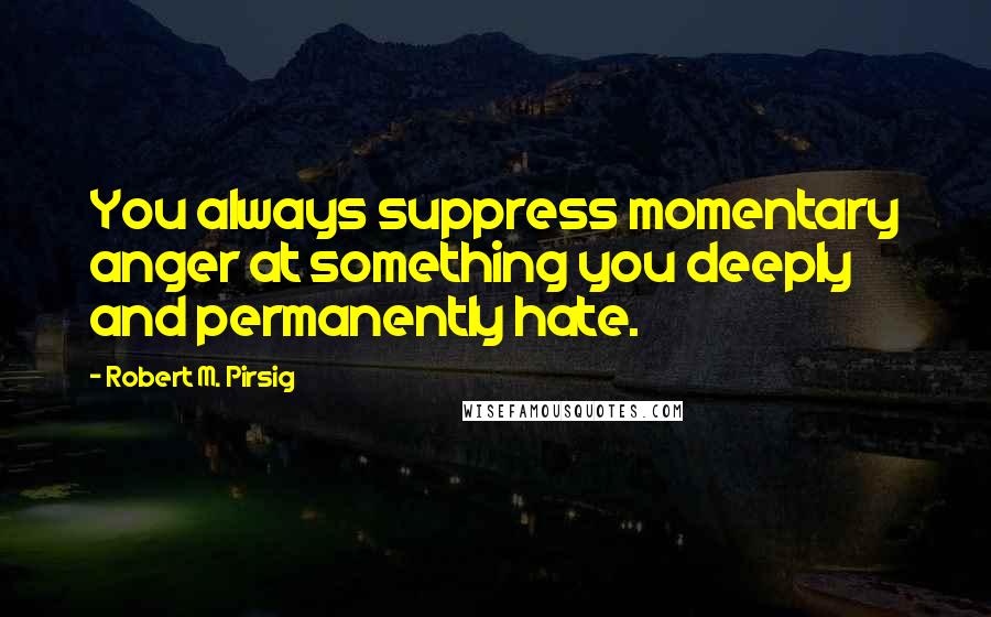 Robert M. Pirsig Quotes: You always suppress momentary anger at something you deeply and permanently hate.