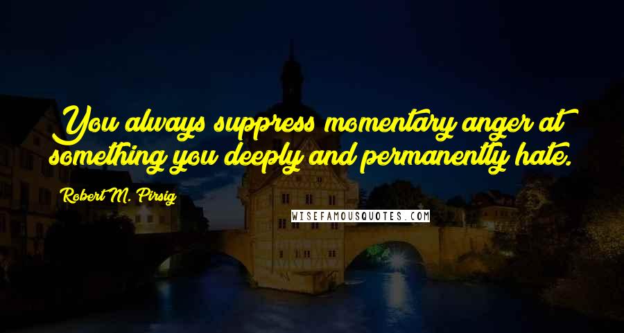 Robert M. Pirsig Quotes: You always suppress momentary anger at something you deeply and permanently hate.