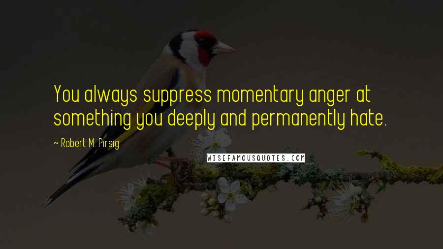 Robert M. Pirsig Quotes: You always suppress momentary anger at something you deeply and permanently hate.