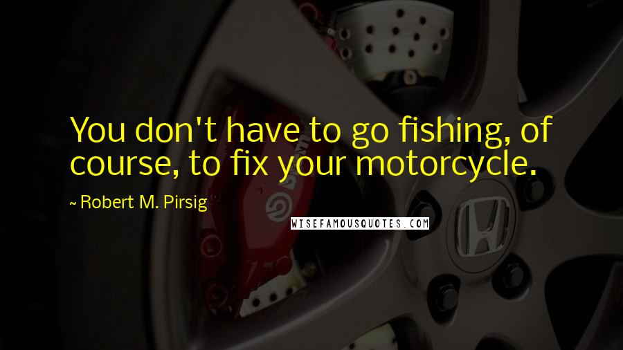 Robert M. Pirsig Quotes: You don't have to go fishing, of course, to fix your motorcycle.