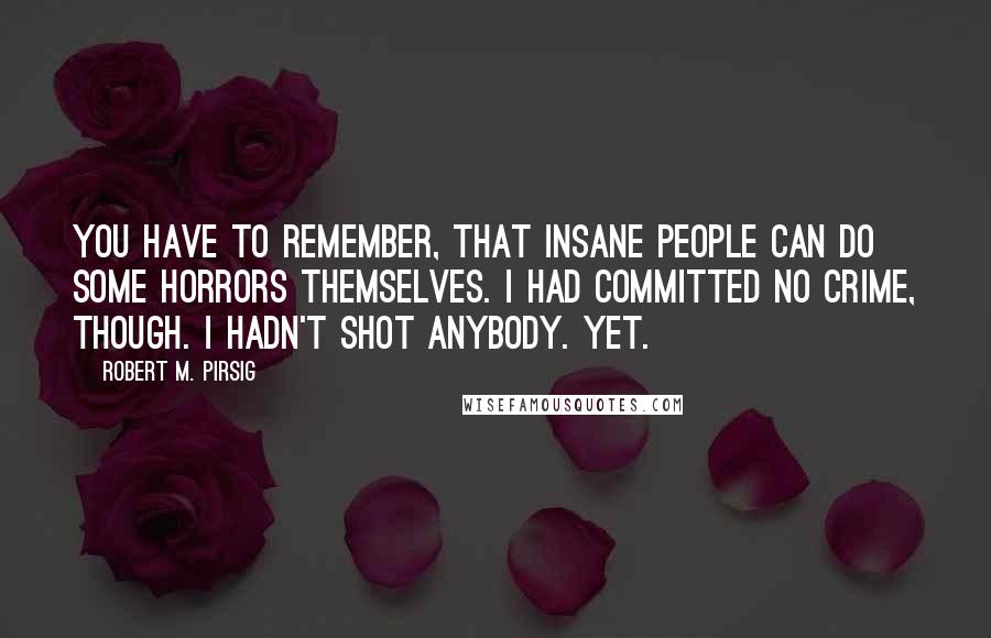 Robert M. Pirsig Quotes: You have to remember, that insane people can do some horrors themselves. I had committed no crime, though. I hadn't shot anybody. Yet.