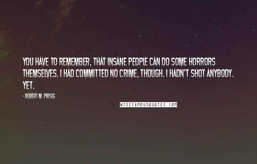 Robert M. Pirsig Quotes: You have to remember, that insane people can do some horrors themselves. I had committed no crime, though. I hadn't shot anybody. Yet.