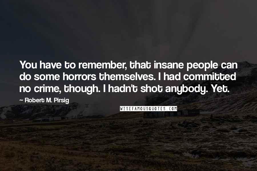 Robert M. Pirsig Quotes: You have to remember, that insane people can do some horrors themselves. I had committed no crime, though. I hadn't shot anybody. Yet.