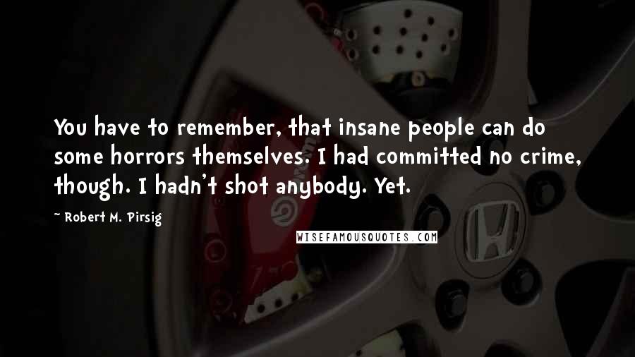 Robert M. Pirsig Quotes: You have to remember, that insane people can do some horrors themselves. I had committed no crime, though. I hadn't shot anybody. Yet.
