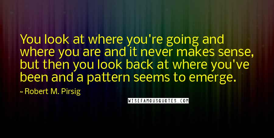 Robert M. Pirsig Quotes: You look at where you're going and where you are and it never makes sense, but then you look back at where you've been and a pattern seems to emerge.