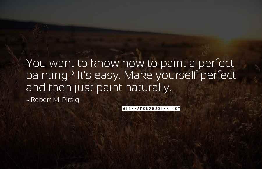 Robert M. Pirsig Quotes: You want to know how to paint a perfect painting? It's easy. Make yourself perfect and then just paint naturally.