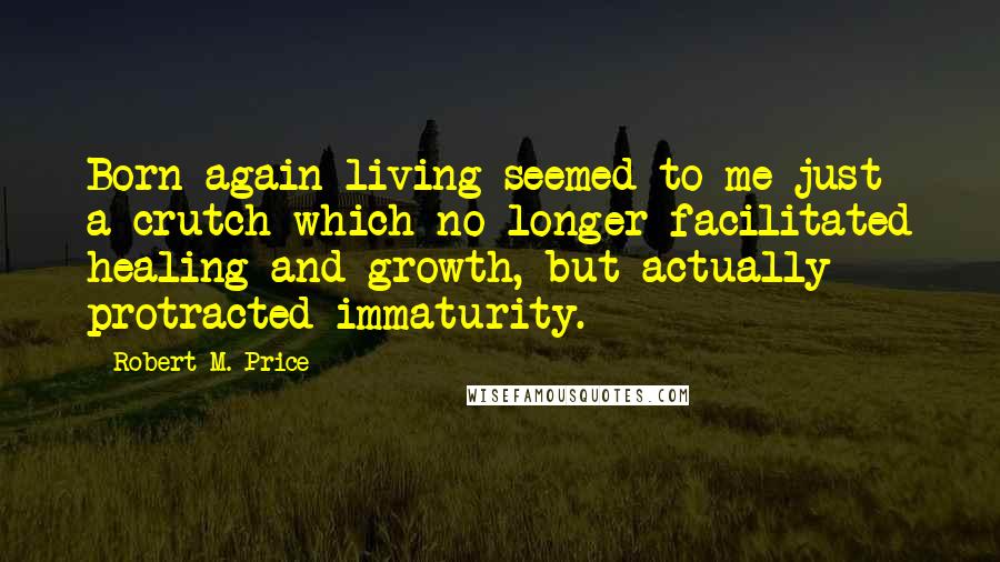 Robert M. Price Quotes: Born-again living seemed to me just a crutch which no longer facilitated healing and growth, but actually protracted immaturity.