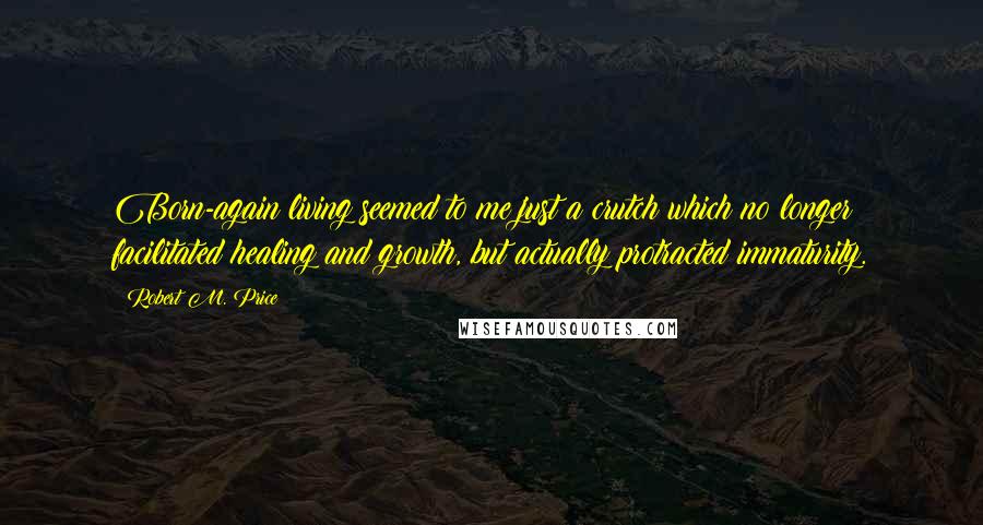 Robert M. Price Quotes: Born-again living seemed to me just a crutch which no longer facilitated healing and growth, but actually protracted immaturity.