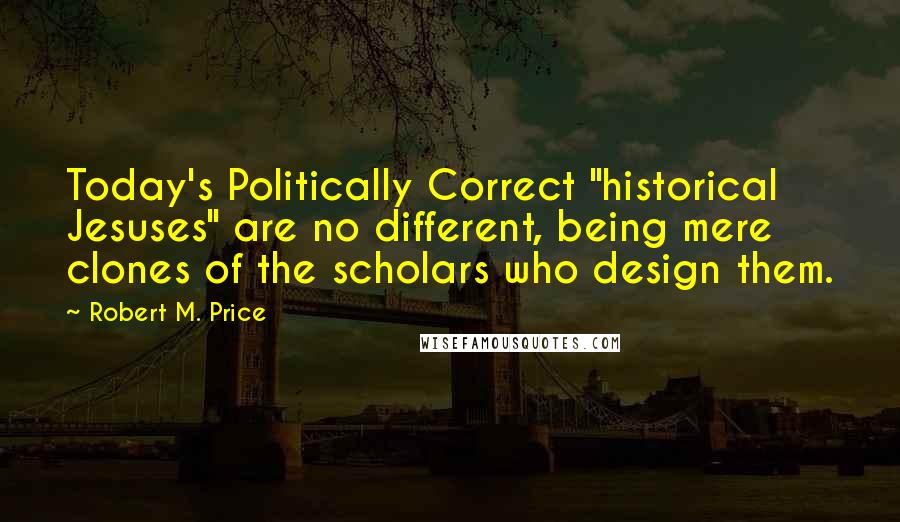 Robert M. Price Quotes: Today's Politically Correct "historical Jesuses" are no different, being mere clones of the scholars who design them.