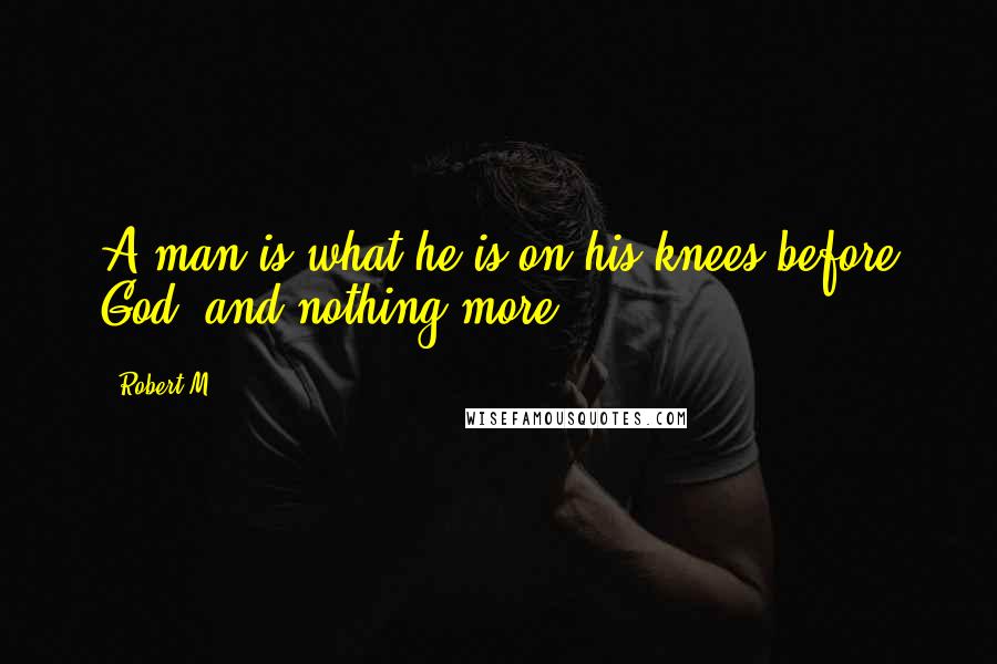 Robert M Quotes: A man is what he is on his knees before God, and nothing more.