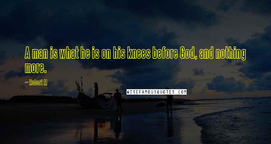 Robert M Quotes: A man is what he is on his knees before God, and nothing more.