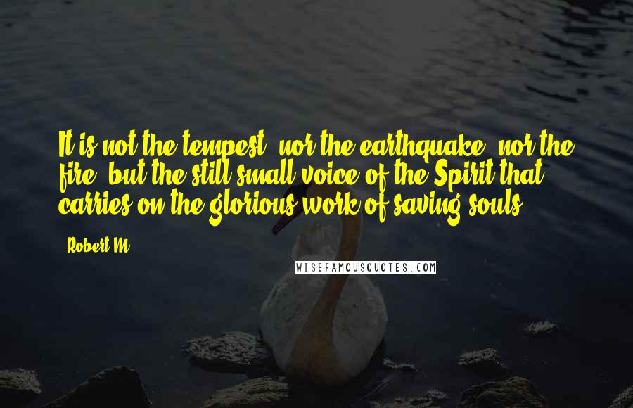 Robert M Quotes: It is not the tempest, nor the earthquake, nor the fire, but the still small voice of the Spirit that carries on the glorious work of saving souls.