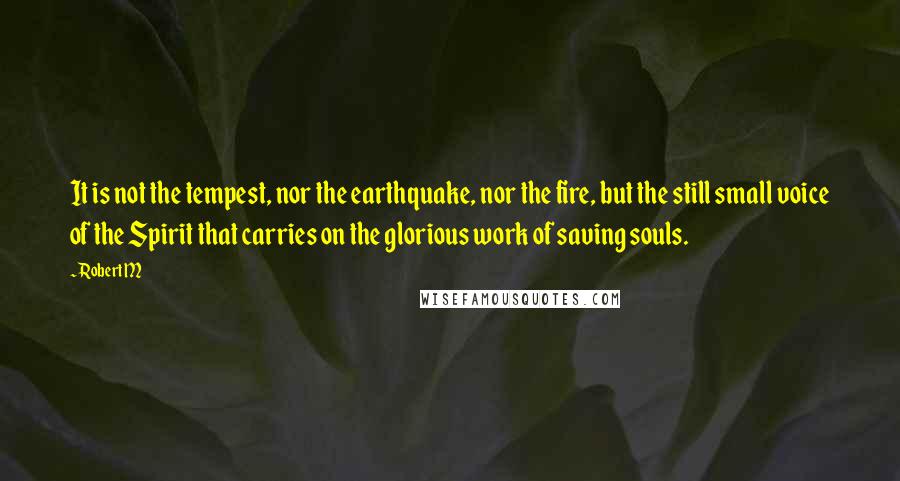 Robert M Quotes: It is not the tempest, nor the earthquake, nor the fire, but the still small voice of the Spirit that carries on the glorious work of saving souls.