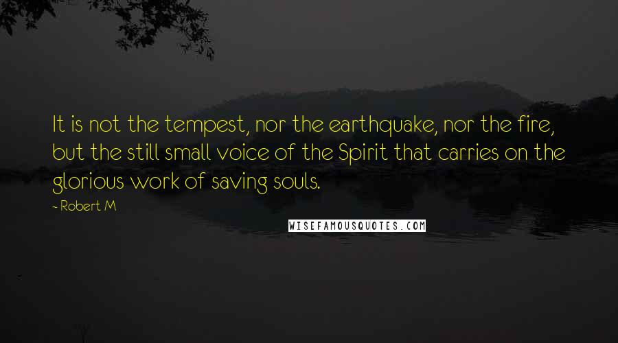 Robert M Quotes: It is not the tempest, nor the earthquake, nor the fire, but the still small voice of the Spirit that carries on the glorious work of saving souls.