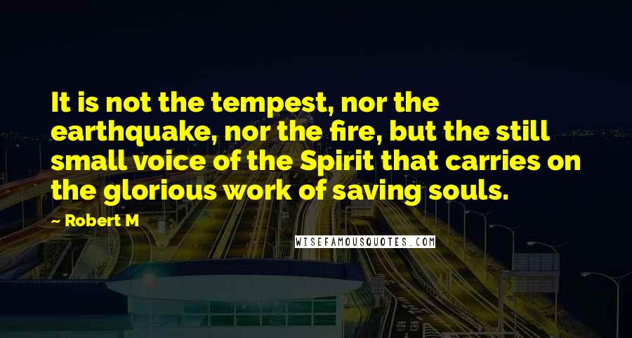Robert M Quotes: It is not the tempest, nor the earthquake, nor the fire, but the still small voice of the Spirit that carries on the glorious work of saving souls.