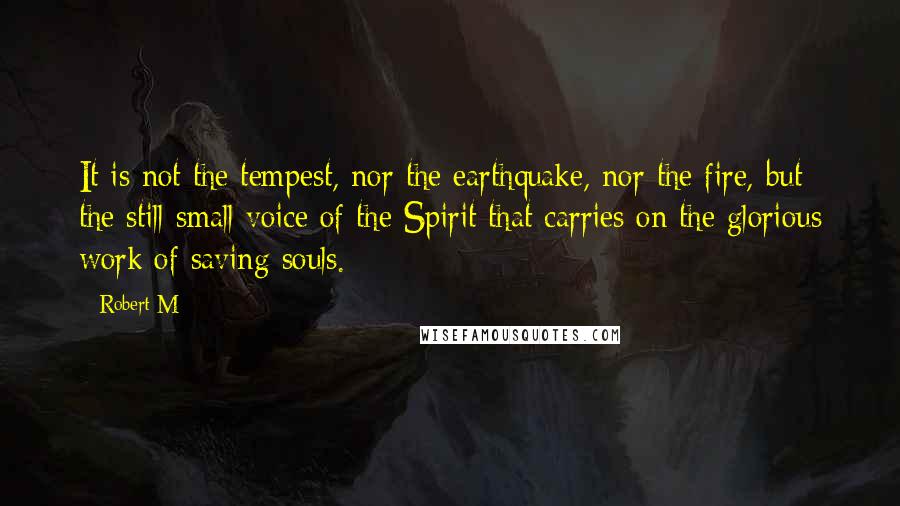 Robert M Quotes: It is not the tempest, nor the earthquake, nor the fire, but the still small voice of the Spirit that carries on the glorious work of saving souls.