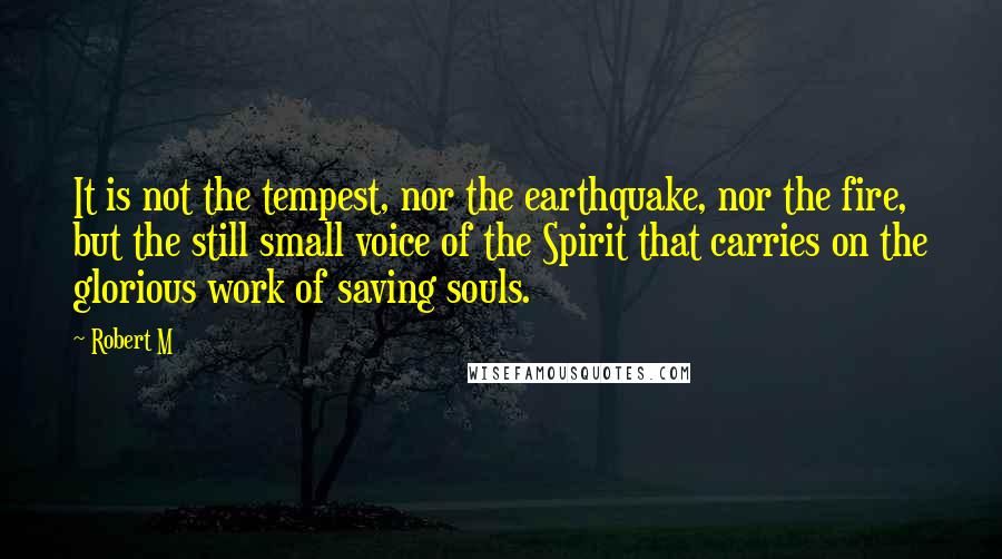 Robert M Quotes: It is not the tempest, nor the earthquake, nor the fire, but the still small voice of the Spirit that carries on the glorious work of saving souls.