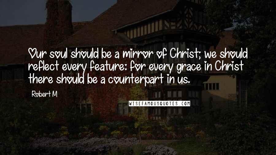 Robert M Quotes: Our soul should be a mirror of Christ; we should reflect every feature: for every grace in Christ there should be a counterpart in us.