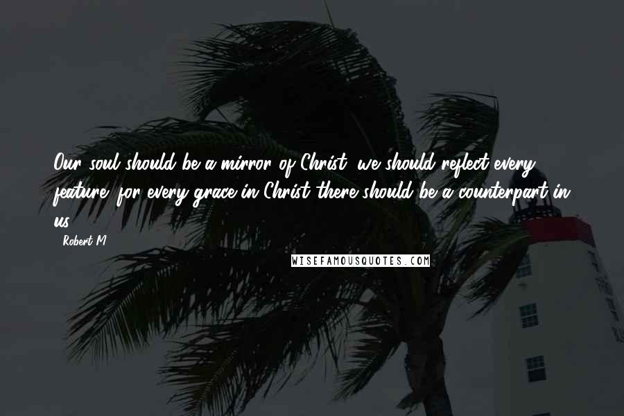 Robert M Quotes: Our soul should be a mirror of Christ; we should reflect every feature: for every grace in Christ there should be a counterpart in us.