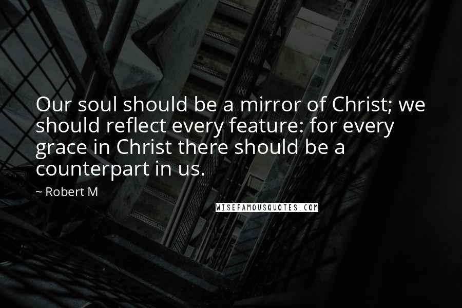 Robert M Quotes: Our soul should be a mirror of Christ; we should reflect every feature: for every grace in Christ there should be a counterpart in us.