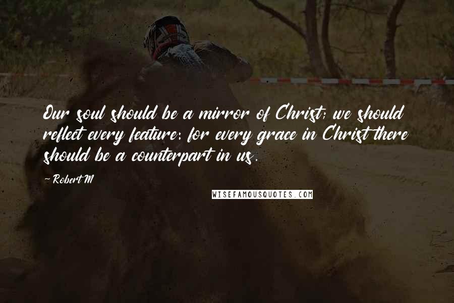 Robert M Quotes: Our soul should be a mirror of Christ; we should reflect every feature: for every grace in Christ there should be a counterpart in us.