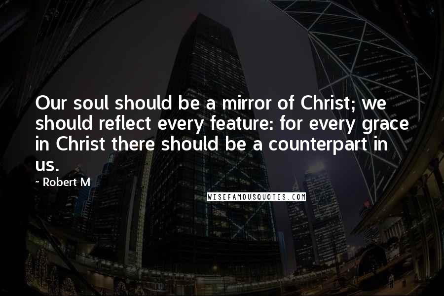 Robert M Quotes: Our soul should be a mirror of Christ; we should reflect every feature: for every grace in Christ there should be a counterpart in us.