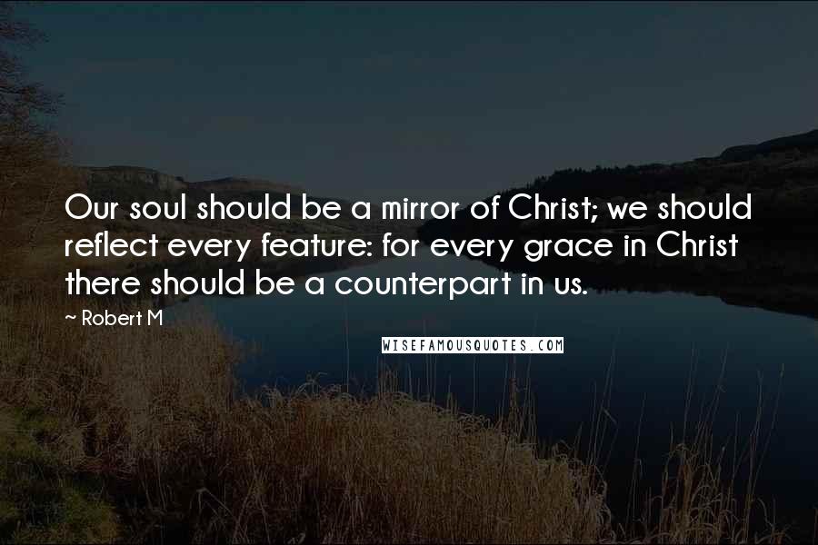 Robert M Quotes: Our soul should be a mirror of Christ; we should reflect every feature: for every grace in Christ there should be a counterpart in us.