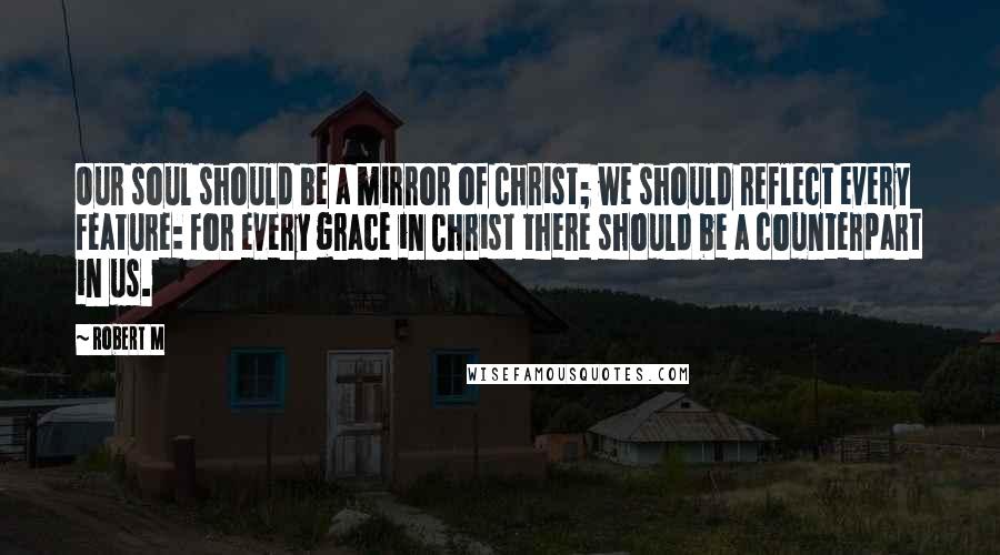 Robert M Quotes: Our soul should be a mirror of Christ; we should reflect every feature: for every grace in Christ there should be a counterpart in us.