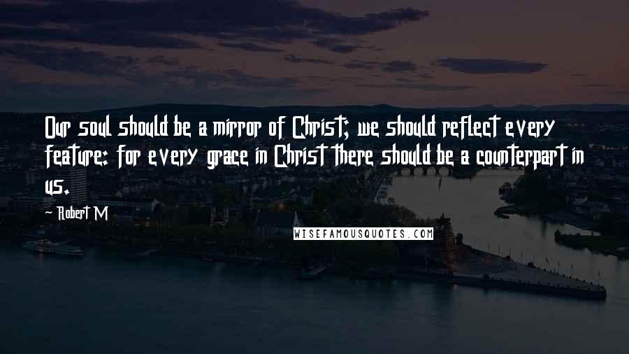 Robert M Quotes: Our soul should be a mirror of Christ; we should reflect every feature: for every grace in Christ there should be a counterpart in us.