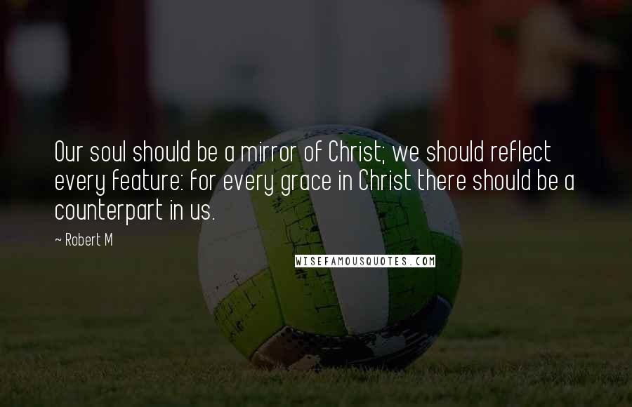 Robert M Quotes: Our soul should be a mirror of Christ; we should reflect every feature: for every grace in Christ there should be a counterpart in us.