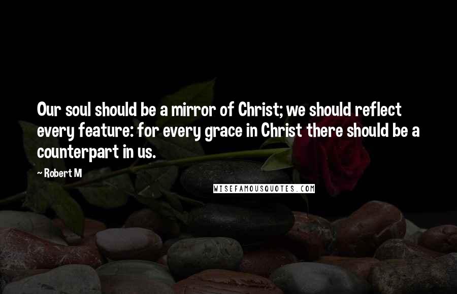 Robert M Quotes: Our soul should be a mirror of Christ; we should reflect every feature: for every grace in Christ there should be a counterpart in us.