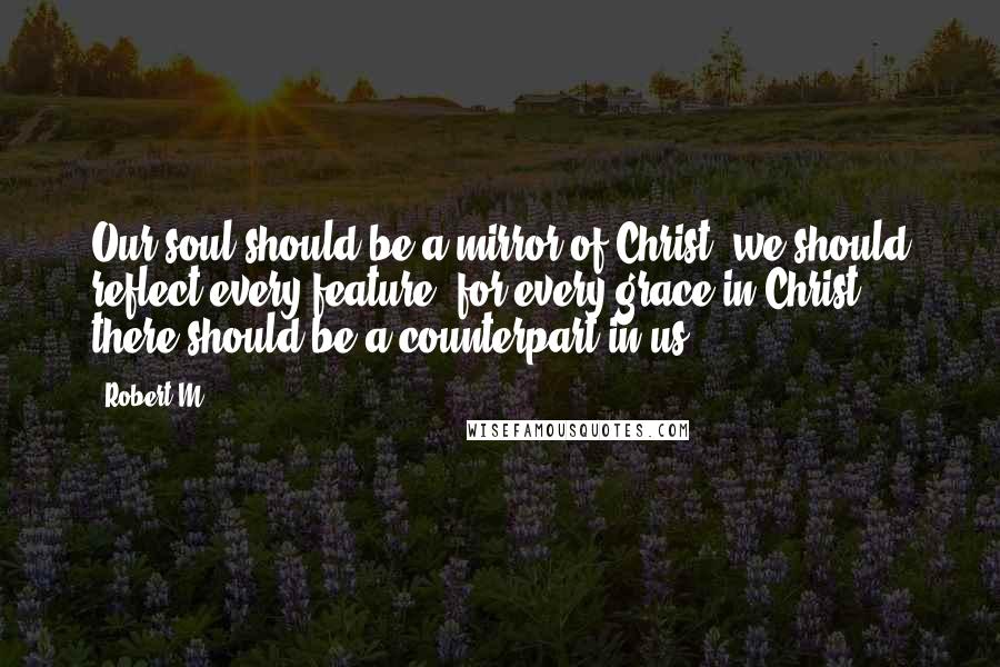 Robert M Quotes: Our soul should be a mirror of Christ; we should reflect every feature: for every grace in Christ there should be a counterpart in us.
