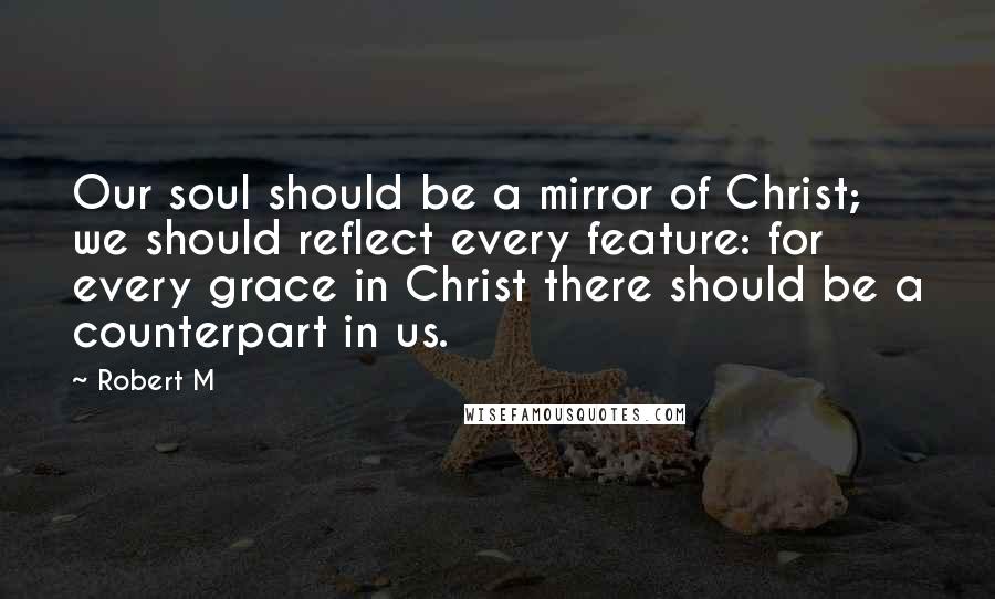 Robert M Quotes: Our soul should be a mirror of Christ; we should reflect every feature: for every grace in Christ there should be a counterpart in us.