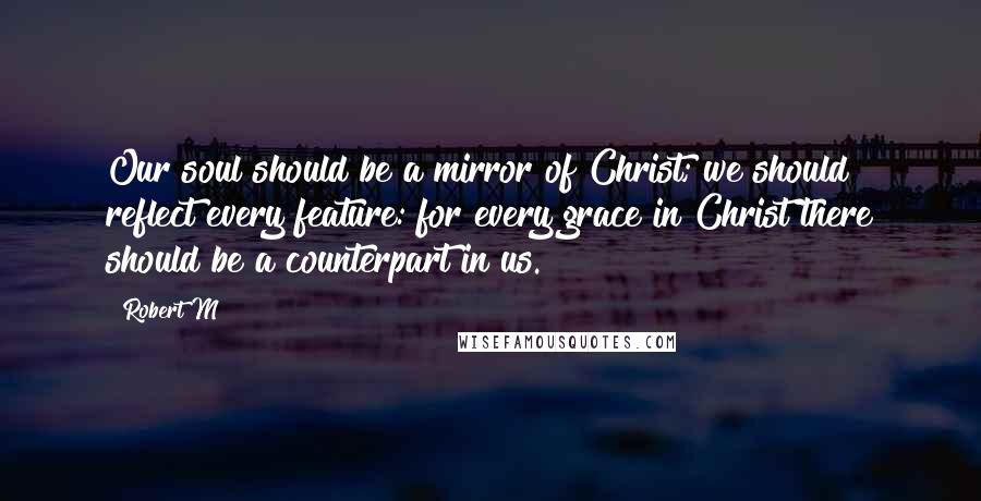 Robert M Quotes: Our soul should be a mirror of Christ; we should reflect every feature: for every grace in Christ there should be a counterpart in us.