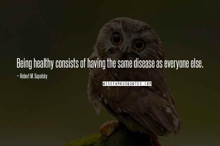 Robert M. Sapolsky Quotes: Being healthy consists of having the same disease as everyone else.