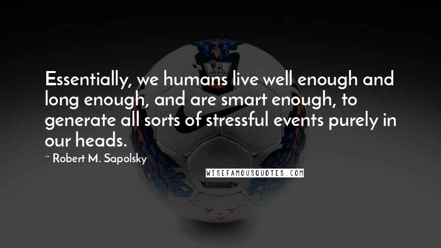 Robert M. Sapolsky Quotes: Essentially, we humans live well enough and long enough, and are smart enough, to generate all sorts of stressful events purely in our heads.