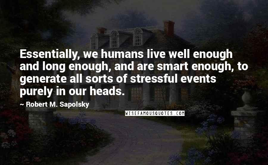 Robert M. Sapolsky Quotes: Essentially, we humans live well enough and long enough, and are smart enough, to generate all sorts of stressful events purely in our heads.