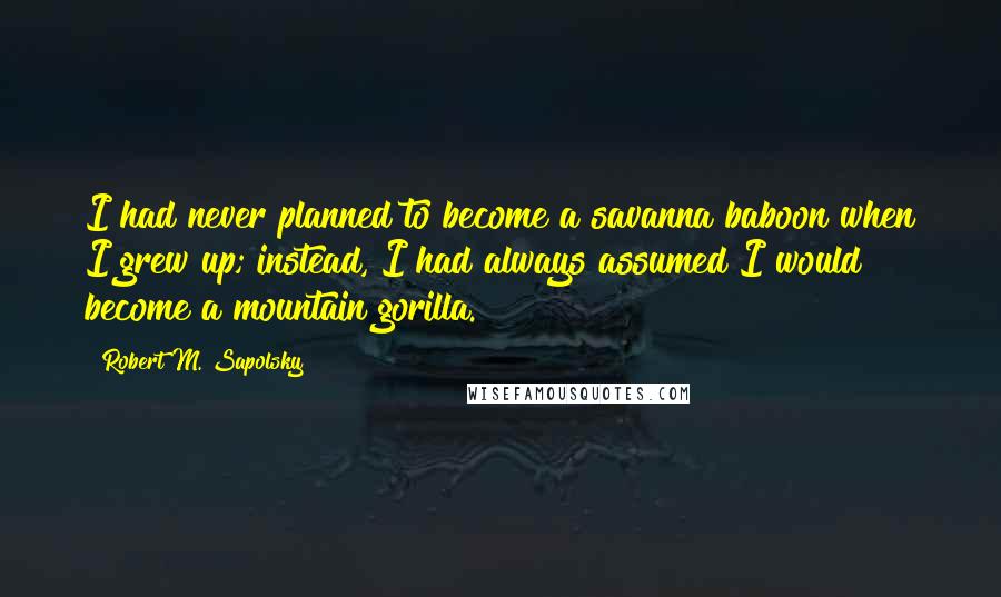 Robert M. Sapolsky Quotes: I had never planned to become a savanna baboon when I grew up; instead, I had always assumed I would become a mountain gorilla.