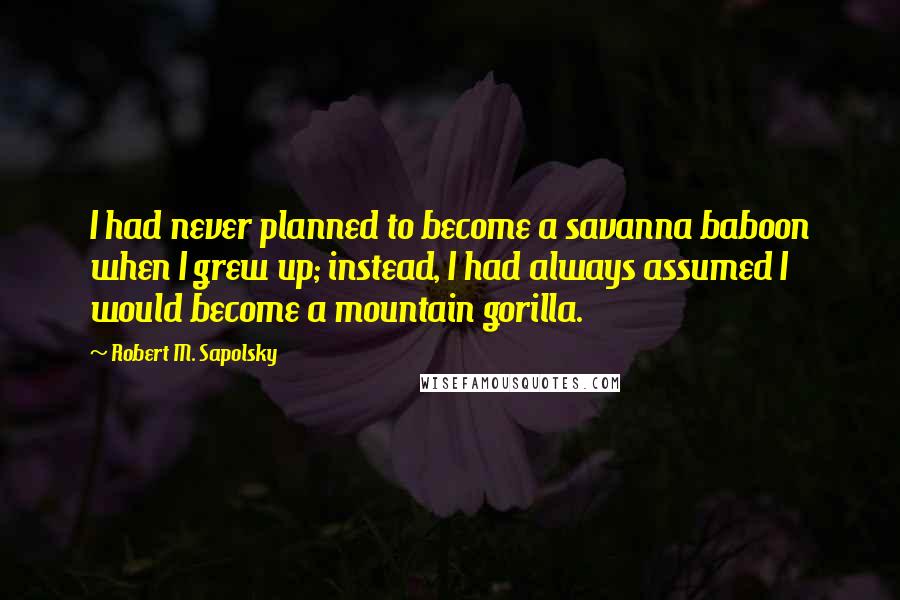 Robert M. Sapolsky Quotes: I had never planned to become a savanna baboon when I grew up; instead, I had always assumed I would become a mountain gorilla.