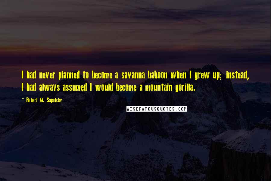 Robert M. Sapolsky Quotes: I had never planned to become a savanna baboon when I grew up; instead, I had always assumed I would become a mountain gorilla.