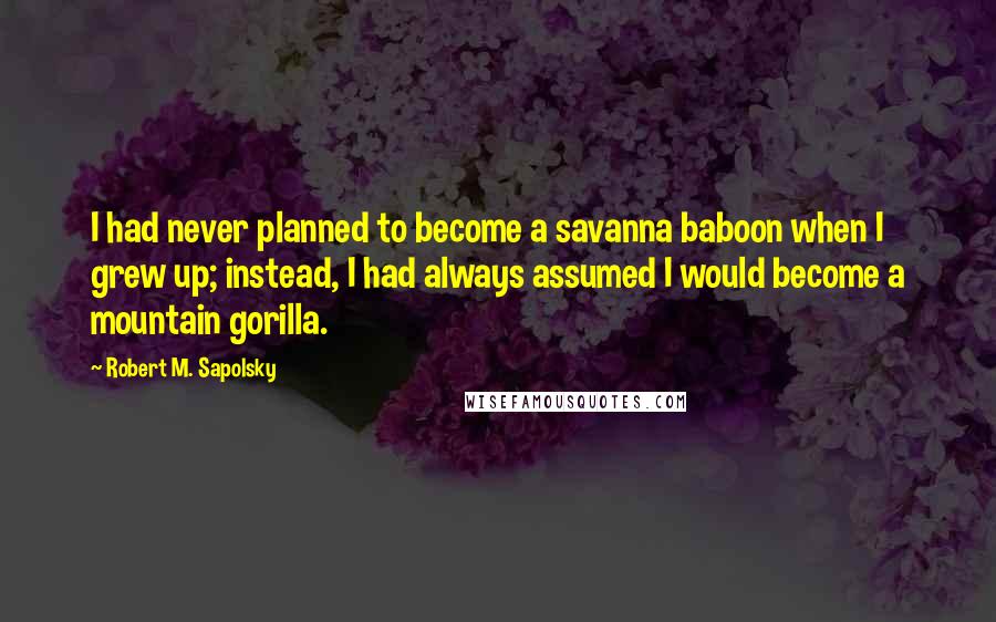 Robert M. Sapolsky Quotes: I had never planned to become a savanna baboon when I grew up; instead, I had always assumed I would become a mountain gorilla.