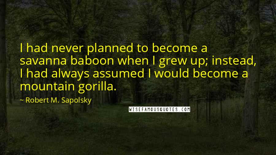 Robert M. Sapolsky Quotes: I had never planned to become a savanna baboon when I grew up; instead, I had always assumed I would become a mountain gorilla.