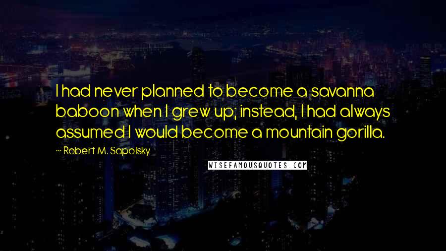 Robert M. Sapolsky Quotes: I had never planned to become a savanna baboon when I grew up; instead, I had always assumed I would become a mountain gorilla.