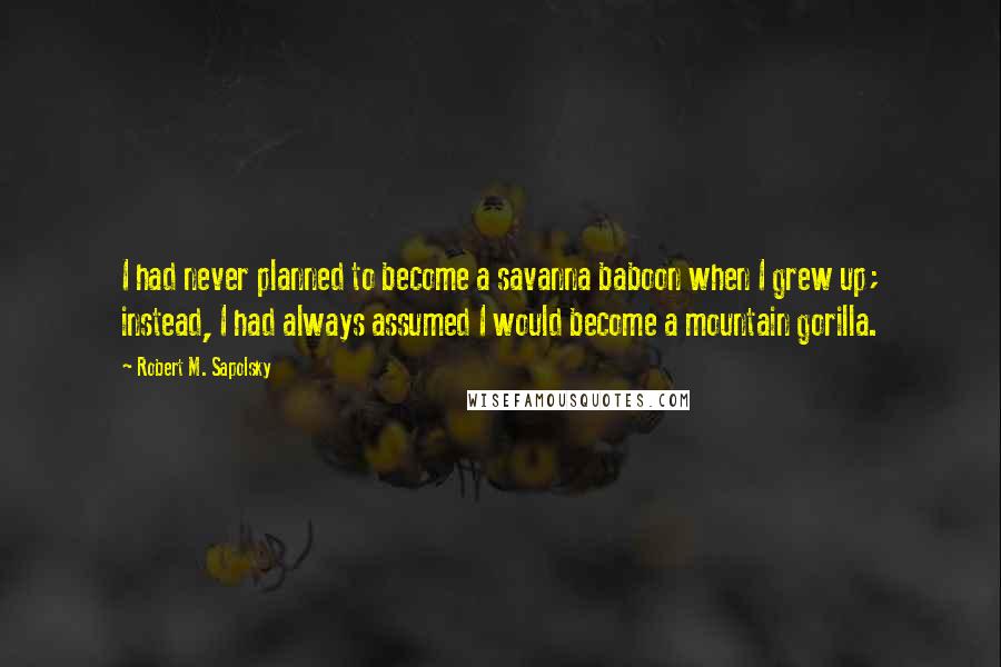 Robert M. Sapolsky Quotes: I had never planned to become a savanna baboon when I grew up; instead, I had always assumed I would become a mountain gorilla.