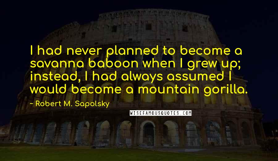 Robert M. Sapolsky Quotes: I had never planned to become a savanna baboon when I grew up; instead, I had always assumed I would become a mountain gorilla.