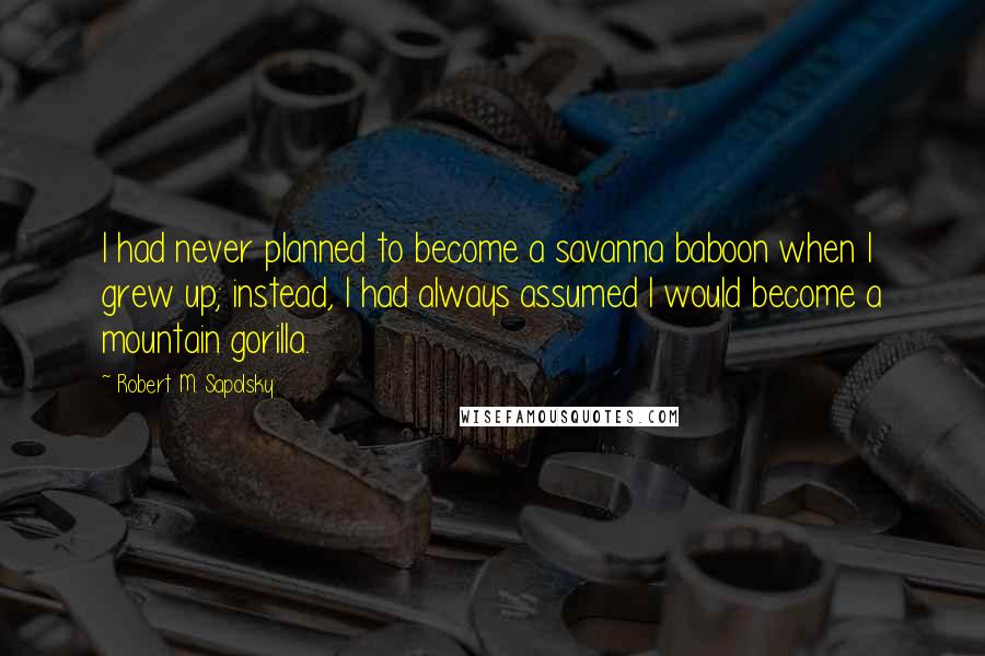 Robert M. Sapolsky Quotes: I had never planned to become a savanna baboon when I grew up; instead, I had always assumed I would become a mountain gorilla.