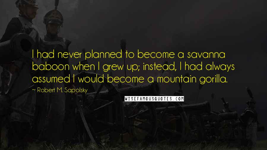 Robert M. Sapolsky Quotes: I had never planned to become a savanna baboon when I grew up; instead, I had always assumed I would become a mountain gorilla.